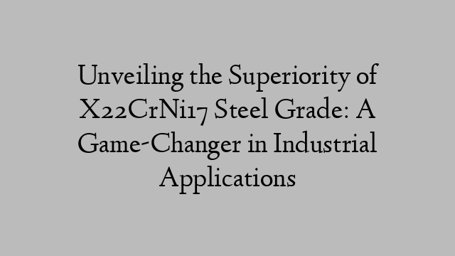 Unveiling the Superiority of X22CrNi17 Steel Grade: A Game-Changer in Industrial Applications