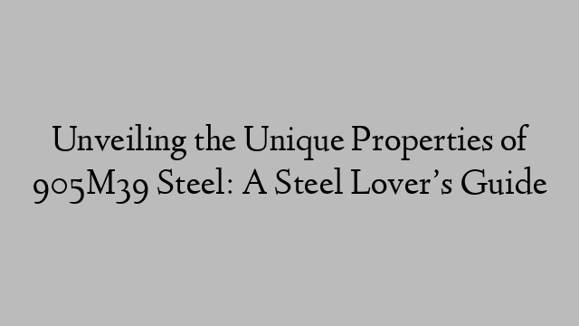 Unveiling the Unique Properties of 905M39 Steel: A Steel Lover’s Guide