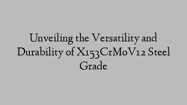 Unveiling the Versatility and Durability of X153CrMoV12 Steel Grade