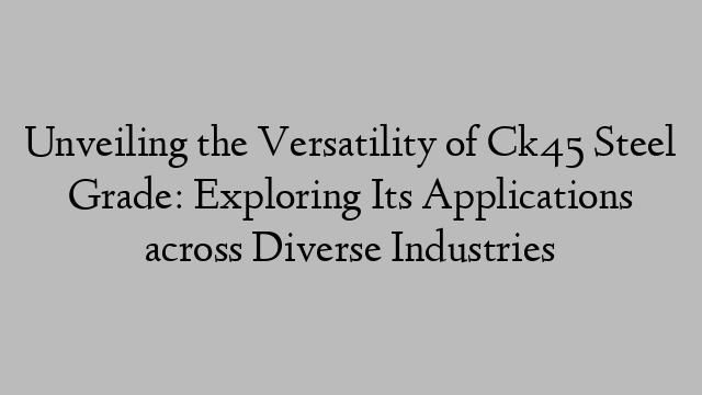 Unveiling the Versatility of Ck45 Steel Grade: Exploring Its Applications across Diverse Industries