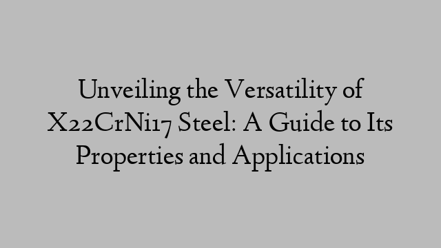 Unveiling the Versatility of X22CrNi17 Steel: A Guide to Its Properties and Applications