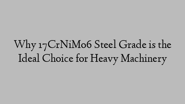 Why 17CrNiMo6 Steel Grade is the Ideal Choice for Heavy Machinery