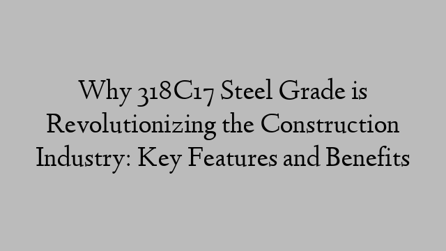 Why 318C17 Steel Grade is Revolutionizing the Construction Industry: Key Features and Benefits