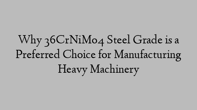 Why 36CrNiMo4 Steel Grade is a Preferred Choice for Manufacturing Heavy Machinery