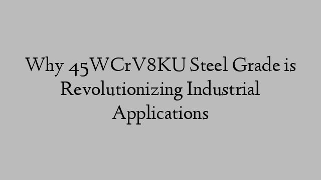 Why 45WCrV8KU Steel Grade is Revolutionizing Industrial Applications