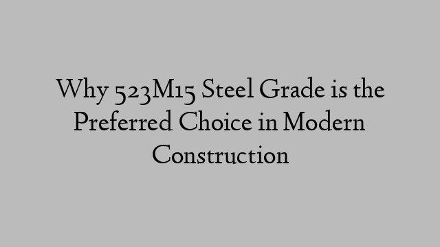 Why 523M15 Steel Grade is the Preferred Choice in Modern Construction