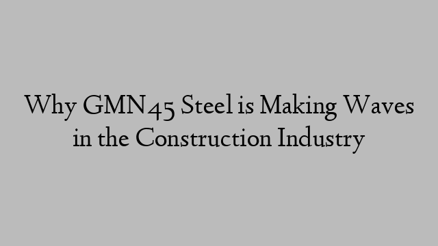 Why GMN45 Steel is Making Waves in the Construction Industry