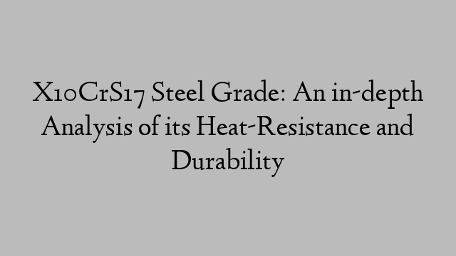 X10CrS17 Steel Grade: An in-depth Analysis of its Heat-Resistance and Durability