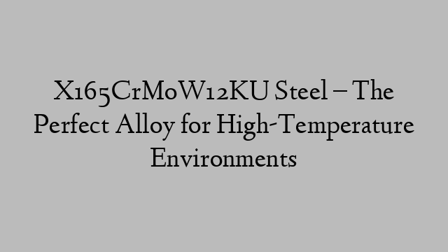 X165CrMoW12KU Steel – The Perfect Alloy for High-Temperature Environments