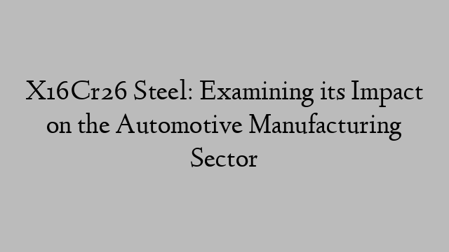 X16Cr26 Steel: Examining its Impact on the Automotive Manufacturing Sector