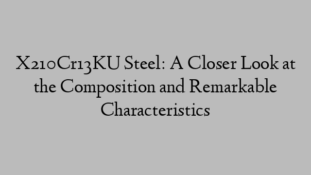 X210Cr13KU Steel: A Closer Look at the Composition and Remarkable Characteristics