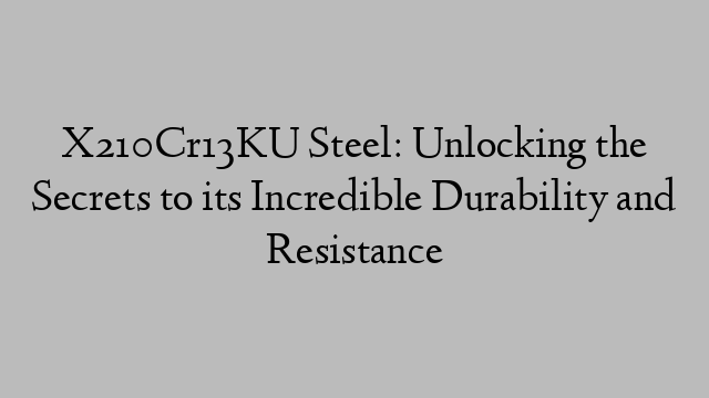 X210Cr13KU Steel: Unlocking the Secrets to its Incredible Durability and Resistance