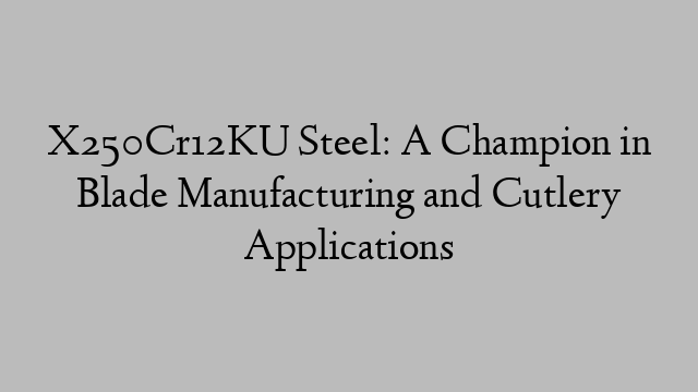 X250Cr12KU Steel: A Champion in Blade Manufacturing and Cutlery Applications