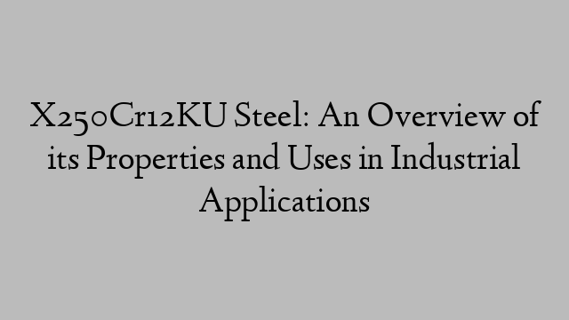 X250Cr12KU Steel: An Overview of its Properties and Uses in Industrial Applications