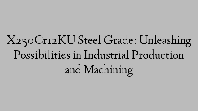 X250Cr12KU Steel Grade: Unleashing Possibilities in Industrial Production and Machining