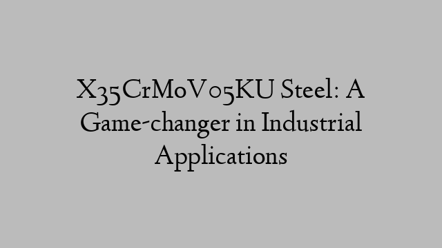 X35CrMoV05KU Steel: A Game-changer in Industrial Applications