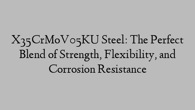 X35CrMoV05KU Steel: The Perfect Blend of Strength, Flexibility, and Corrosion Resistance