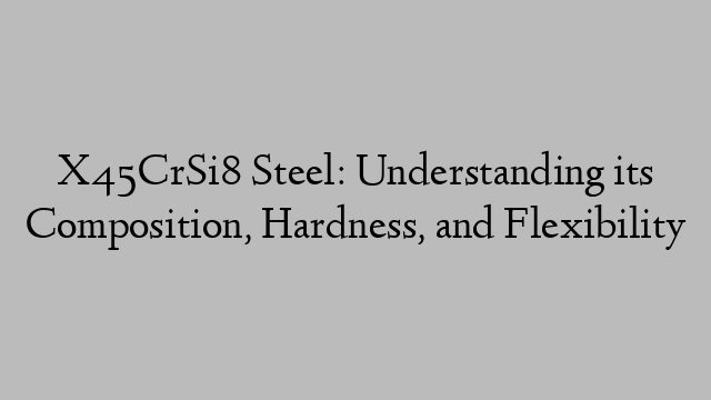 X45CrSi8 Steel: Understanding its Composition, Hardness, and Flexibility