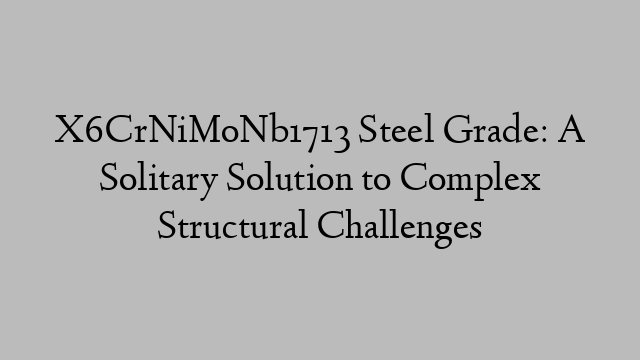 X6CrNiMoNb1713 Steel Grade: A Solitary Solution to Complex Structural Challenges