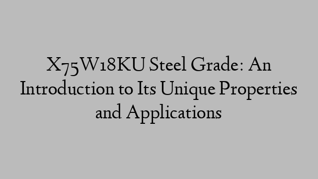 X75W18KU Steel Grade: An Introduction to Its Unique Properties and Applications