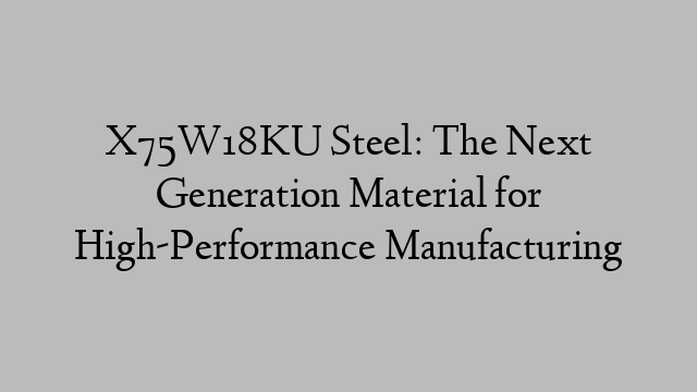 X75W18KU Steel: The Next Generation Material for High-Performance Manufacturing