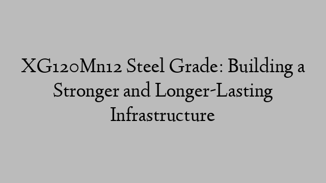 XG120Mn12 Steel Grade: Building a Stronger and Longer-Lasting Infrastructure