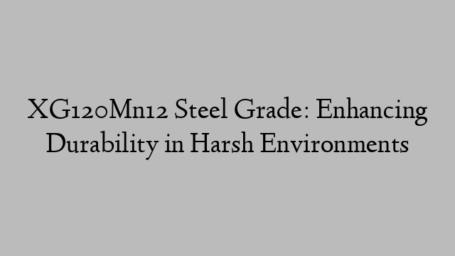 XG120Mn12 Steel Grade: Enhancing Durability in Harsh Environments