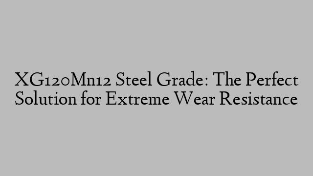 XG120Mn12 Steel Grade: The Perfect Solution for Extreme Wear Resistance