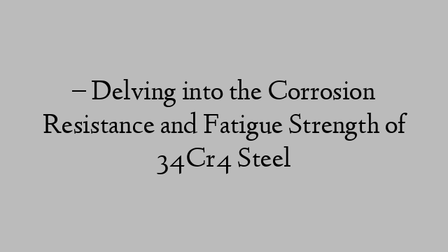 – Delving into the Corrosion Resistance and Fatigue Strength of 34Cr4 Steel