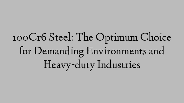 100Cr6 Steel: The Optimum Choice for Demanding Environments and Heavy-duty Industries