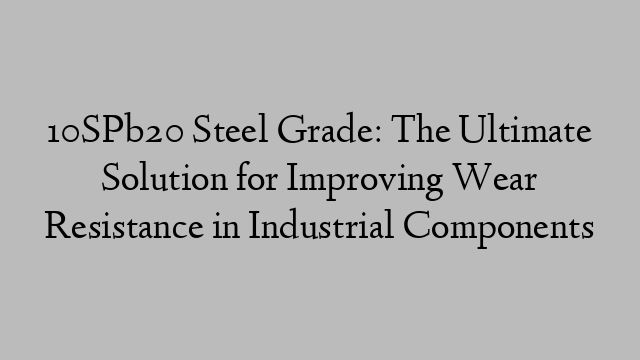 10SPb20 Steel Grade: The Ultimate Solution for Improving Wear Resistance in Industrial Components