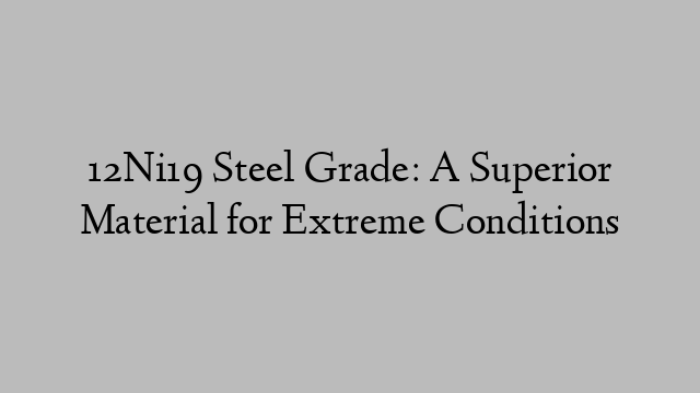 12Ni19 Steel Grade: A Superior Material for Extreme Conditions