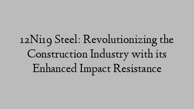 12Ni19 Steel: Revolutionizing the Construction Industry with its Enhanced Impact Resistance