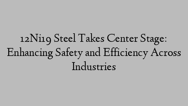 12Ni19 Steel Takes Center Stage: Enhancing Safety and Efficiency Across Industries