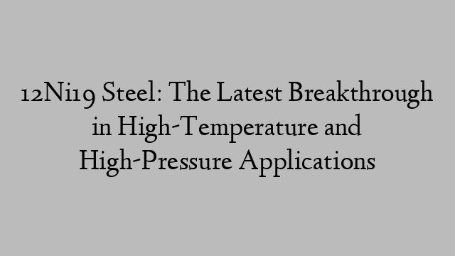 12Ni19 Steel: The Latest Breakthrough in High-Temperature and High-Pressure Applications