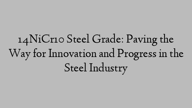 14NiCr10 Steel Grade: Paving the Way for Innovation and Progress in the Steel Industry