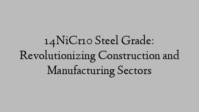 14NiCr10 Steel Grade: Revolutionizing Construction and Manufacturing Sectors