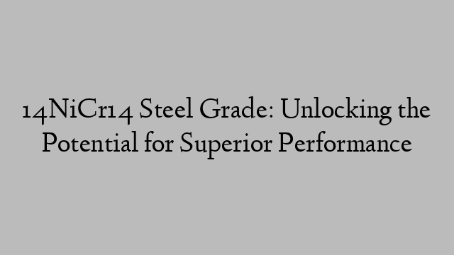 14NiCr14 Steel Grade: Unlocking the Potential for Superior Performance