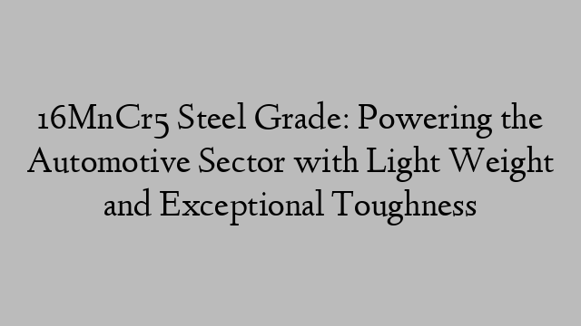 16MnCr5 Steel Grade: Powering the Automotive Sector with Light Weight and Exceptional Toughness