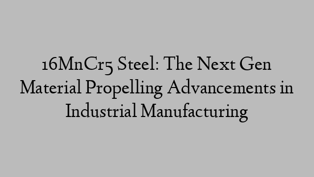 16MnCr5 Steel: The Next Gen Material Propelling Advancements in Industrial Manufacturing