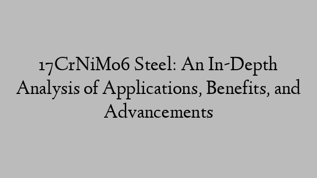 17CrNiMo6 Steel: An In-Depth Analysis of Applications, Benefits, and Advancements