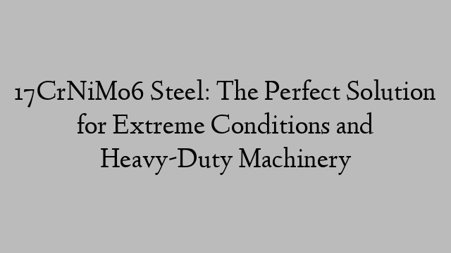 17CrNiMo6 Steel: The Perfect Solution for Extreme Conditions and Heavy-Duty Machinery