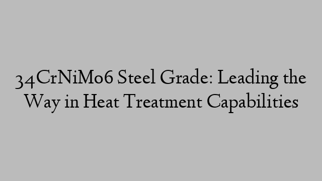 34CrNiMo6 Steel Grade: Leading the Way in Heat Treatment Capabilities