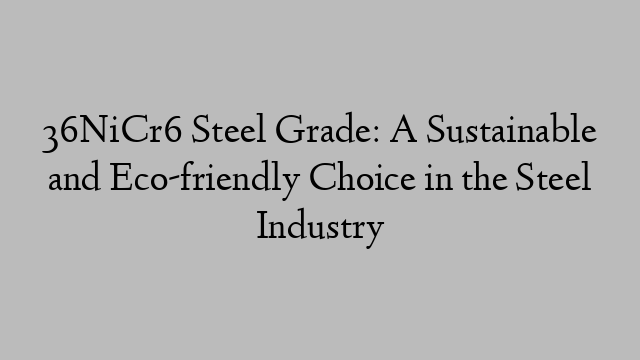 36NiCr6 Steel Grade: A Sustainable and Eco-friendly Choice in the Steel Industry