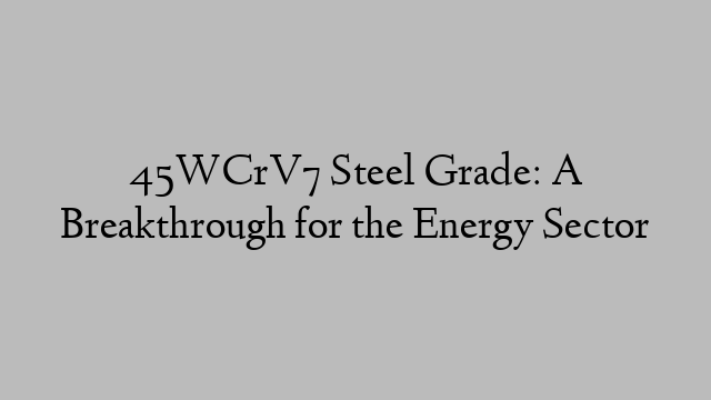 45WCrV7 Steel Grade: A Breakthrough for the Energy Sector