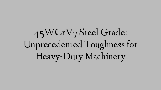 45WCrV7 Steel Grade: Unprecedented Toughness for Heavy-Duty Machinery