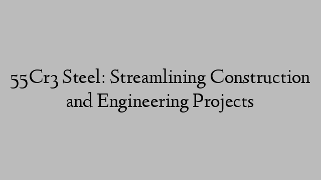 55Cr3 Steel: Streamlining Construction and Engineering Projects