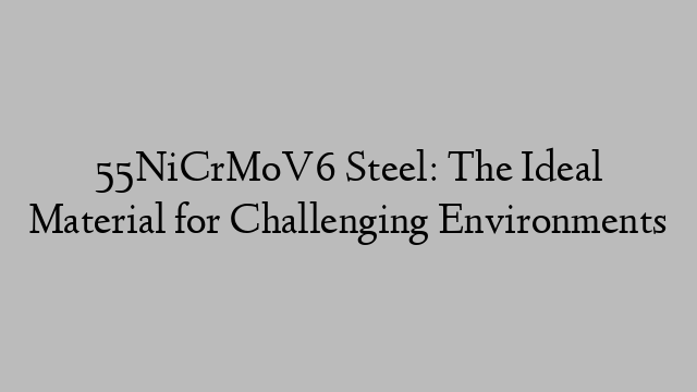 55NiCrMoV6 Steel: The Ideal Material for Challenging Environments