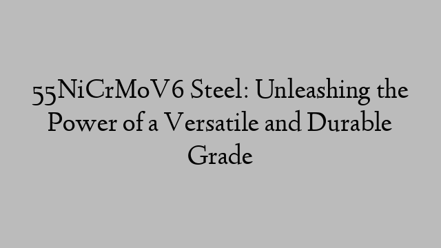 55NiCrMoV6 Steel: Unleashing the Power of a Versatile and Durable Grade