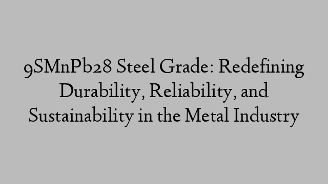 9SMnPb28 Steel Grade: Redefining Durability, Reliability, and Sustainability in the Metal Industry